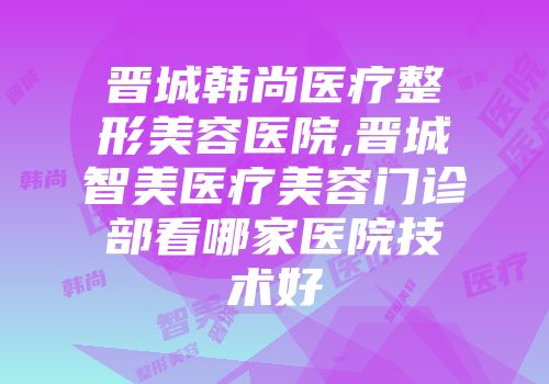 晋城韩尚医疗整形美容医院,晋城智美医疗美容门诊部看哪家医院技术好