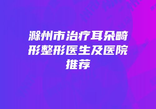 滁州市治疗耳朵畸形整形医生及医院推荐