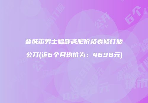 晋城市男士腿部减肥价格表修订版公开(近6个月均价为：4698元)