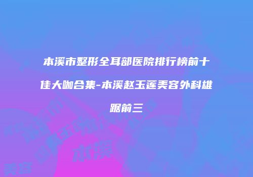 本溪市整形全耳部医院排行榜前十佳大咖合集-本溪赵玉莲美容外科雄踞前三