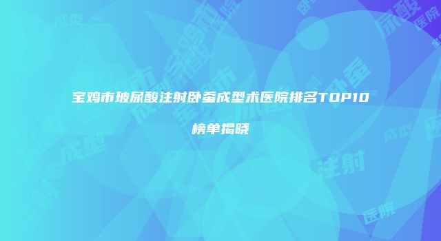 宝鸡市玻尿酸注射卧蚕成型术医院排名TOP10榜单揭晓