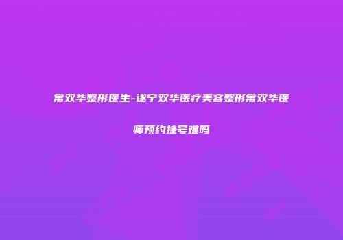 常双华整形医生-遂宁双华医疗美容整形常双华医师预约挂号难吗