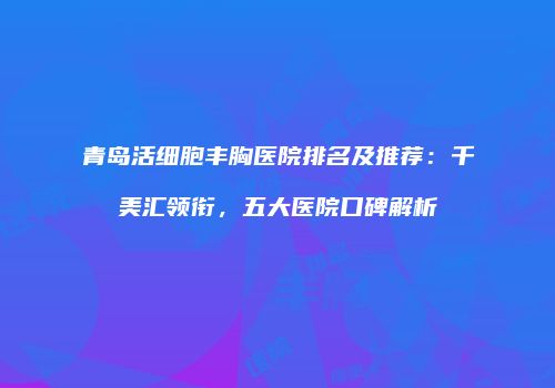 青岛活细胞丰胸医院排名及推荐：千美汇领衔，五大医院口碑解析