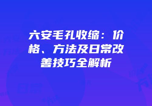 六安毛孔收缩：价格、方法及日常改善技巧全解析