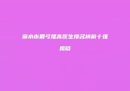 丽水市眉弓隆高医生排名榜前十强揭晓