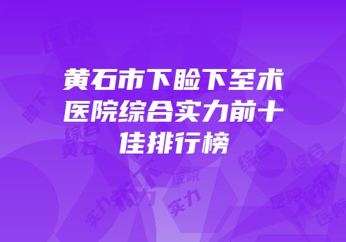 黄石市下睑下至术医院综合实力前十佳排行榜