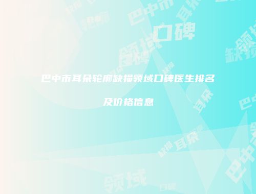巴中市耳朵轮廓缺损领域口碑医生排名及价格信息