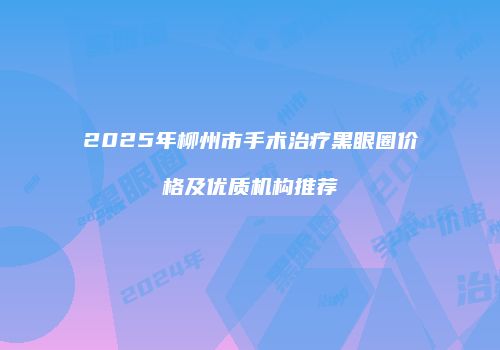2025年柳州市手术治疗黑眼圈价格及优质机构推荐