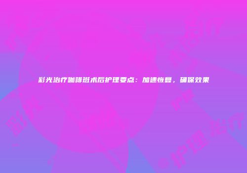 彩光治疗咖啡斑术后护理要点：加速恢复，确保效果
