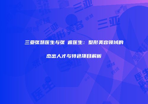 三亚张慧医生与张翀睿医生：整形美容领域的杰出人才与特色项目解析