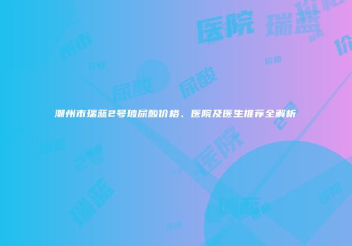 潮州市瑞蓝2号玻尿酸价格、医院及医生推荐全解析