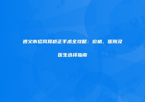 遵义市招风耳矫正手术全攻略：价格、医院及医生选择指南