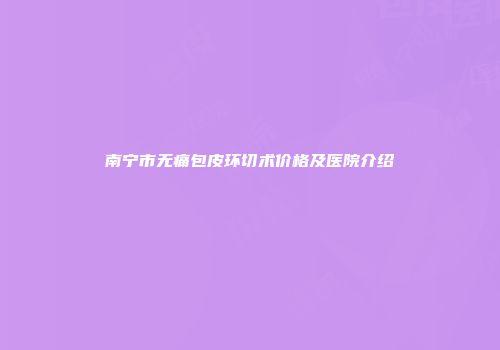 南宁市无痛包皮环切术价格及医院介绍