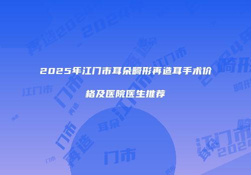2025年江门市耳朵畸形再造耳手术价格及医院医生推荐