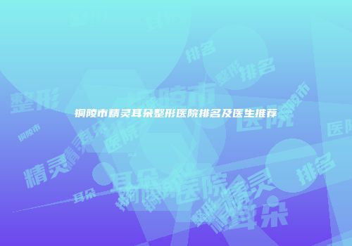 铜陵市精灵耳朵整形医院排名及医生推荐