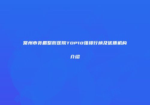 常州市斧眉整形医院TOP10强排行榜及优质机构介绍