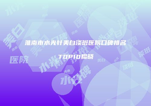 淮南市水光针美白淡斑医院口碑排名TOP10揭晓