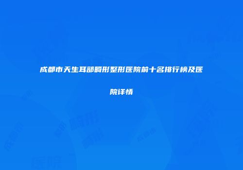 成都市天生耳部畸形整形医院前十名排行榜及医院详情