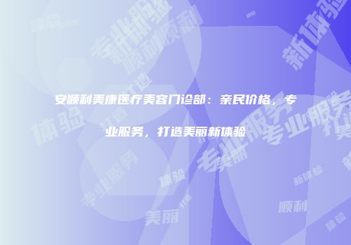 安顺利美康医疗美容门诊部：亲民价格，专业服务，打造美丽新体验