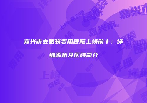 嘉兴市去眼袋费用医院上榜前十：详细解析及医院简介