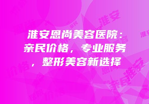 淮安恩尚美容医院：亲民价格，专业服务，整形美容新选择