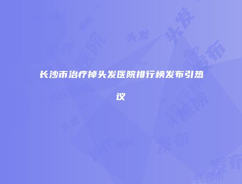 长沙市治疗掉头发医院排行榜发布引热议