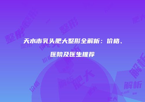 天水市乳头肥大整形全解析：价格、医院及医生推荐