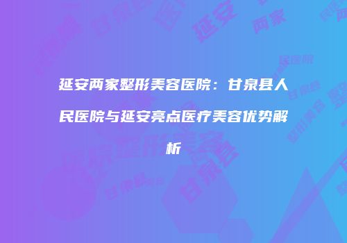 延安两家整形美容医院：甘泉县人民医院与延安亮点医疗美容优势解析