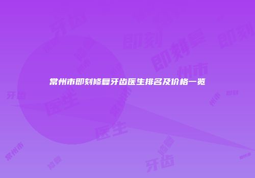 常州市即刻修复牙齿医生排名及价格一览