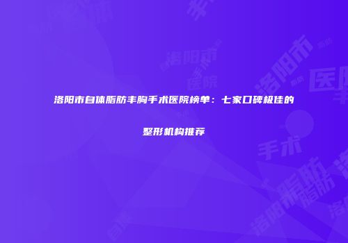 洛阳市自体脂肪丰胸手术医院榜单：七家口碑极佳的整形机构推荐