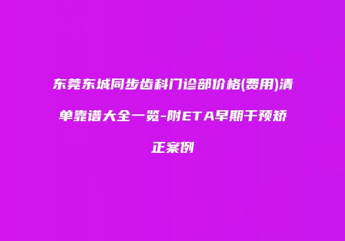 东莞东城同步齿科门诊部价格(费用)清单靠谱大全一览-附ETA早期干预矫正案例