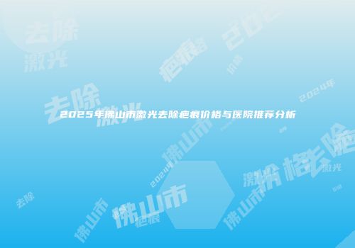 2025年佛山市激光去除疤痕价格与医院推荐分析