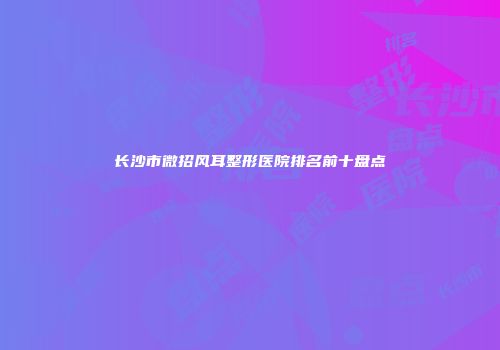 长沙市微招风耳整形医院排名前十盘点
