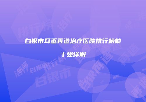 白银市耳垂再造治疗医院排行榜前十强详解