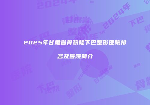 2025年甘肃省骨粉隆下巴整形医院排名及医院简介