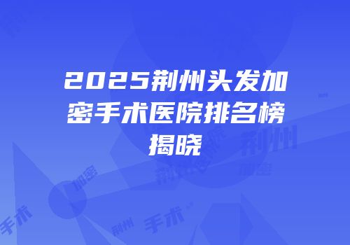 2025荆州头发加密手术医院排名榜揭晓