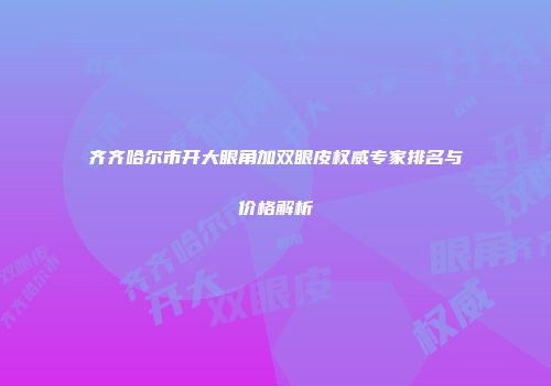 齐齐哈尔市开大眼角加双眼皮权威专家排名与价格解析
