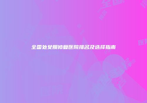 全国处女膜修复医院排名及选择指南