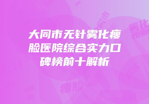 大同市无针雾化瘦脸医院综合实力口碑榜前十解析