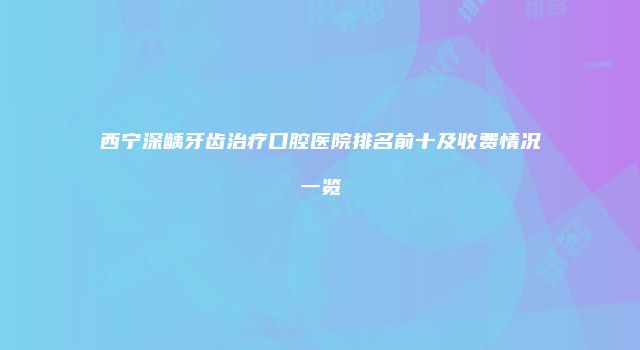 西宁深龋牙齿治疗口腔医院排名前十及收费情况一览