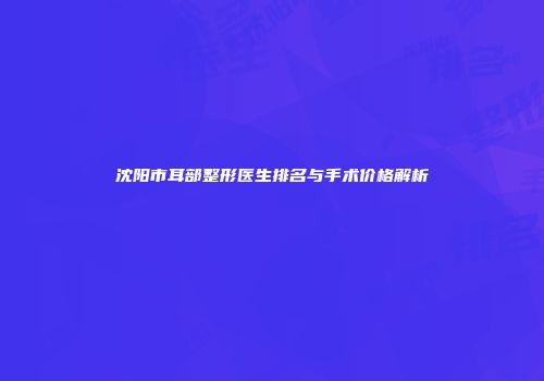 沈阳市耳部整形医生排名与手术价格解析