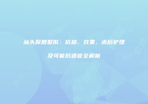 汕头厚唇整形：价格、效果、术后护理及可能后遗症全解析