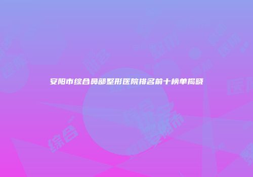 安阳市综合鼻部整形医院排名前十榜单揭晓