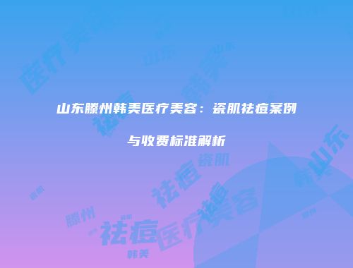 山东滕州韩美医疗美容：瓷肌祛痘案例与收费标准解析