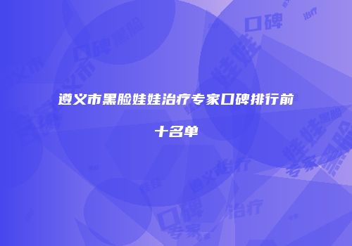 遵义市黑脸娃娃治疗专家口碑排行前十名单