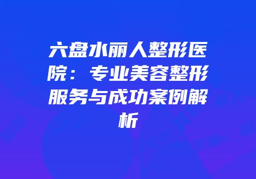 六盘水丽人整形医院：专业美容整形服务与成功案例解析