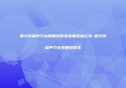 遵义市超声刀去除眼袋医生近期全新公布-遵义市超声刀去除眼袋医生