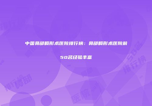 中国鼻部畸形术医院排行榜：鼻部畸形术医院前50名经验丰富
