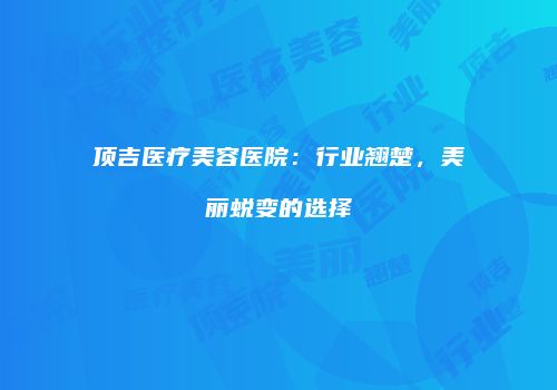 顶吉医疗美容医院：行业翘楚，美丽蜕变的选择