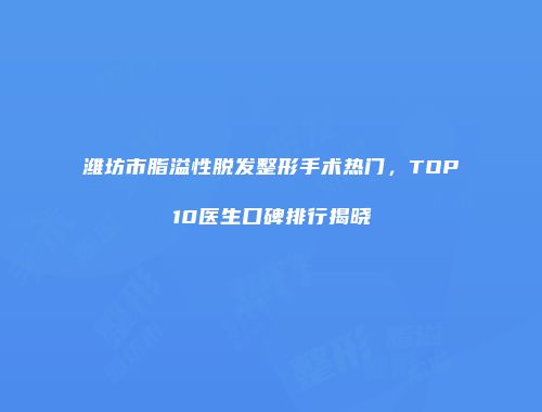 潍坊市脂溢性脱发整形手术热门，TOP10医生口碑排行揭晓